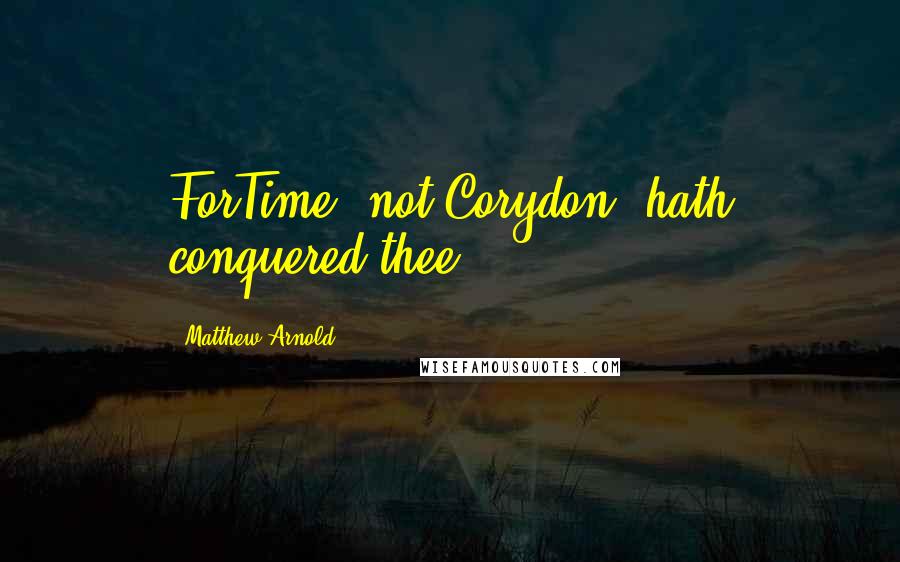 Matthew Arnold Quotes: ForTime, not Corydon, hath conquered thee.