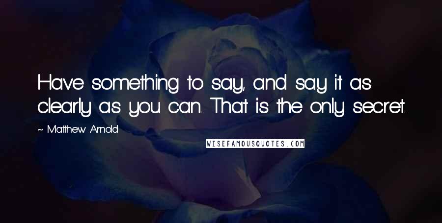 Matthew Arnold Quotes: Have something to say, and say it as clearly as you can. That is the only secret.