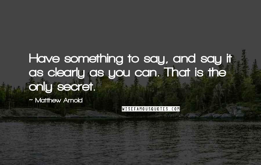 Matthew Arnold Quotes: Have something to say, and say it as clearly as you can. That is the only secret.