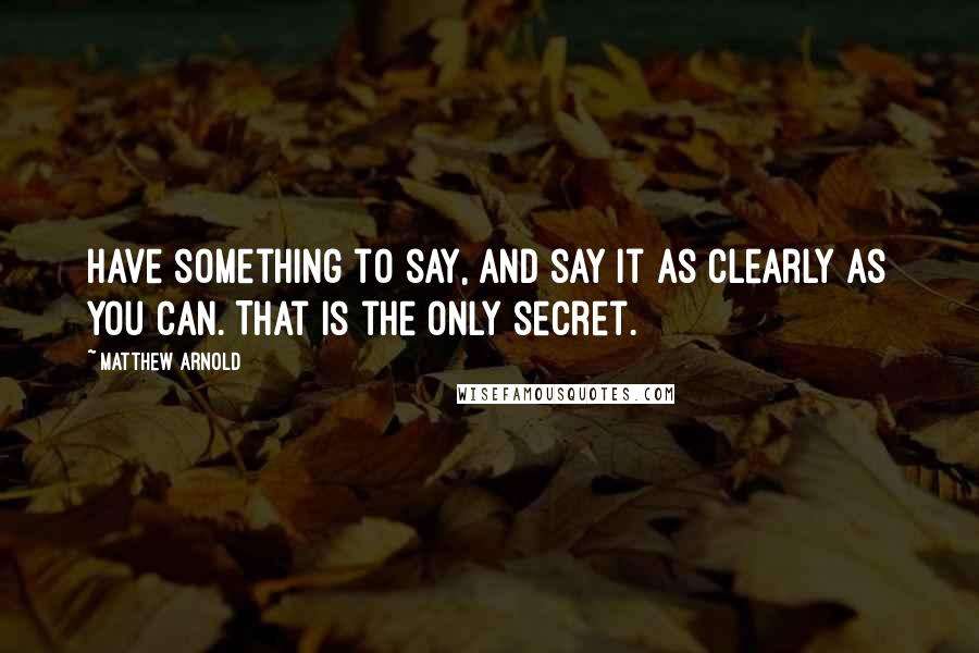 Matthew Arnold Quotes: Have something to say, and say it as clearly as you can. That is the only secret.