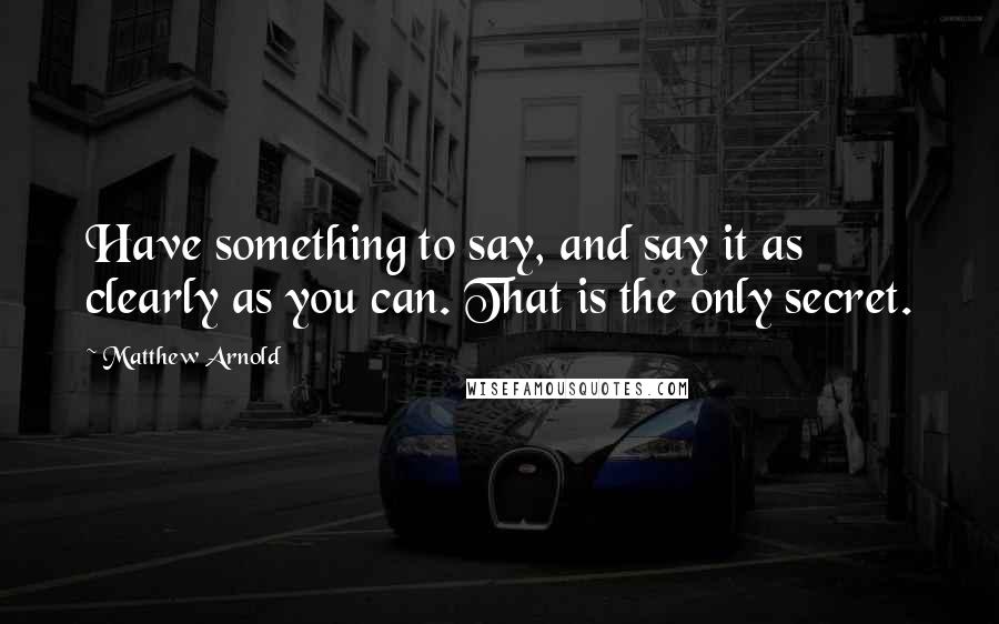 Matthew Arnold Quotes: Have something to say, and say it as clearly as you can. That is the only secret.