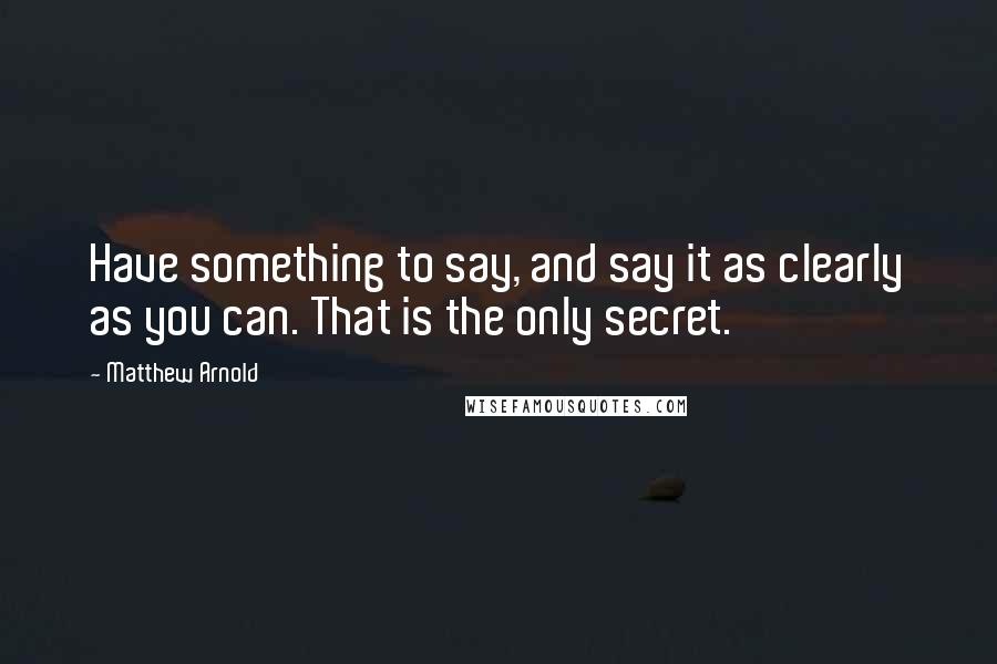 Matthew Arnold Quotes: Have something to say, and say it as clearly as you can. That is the only secret.