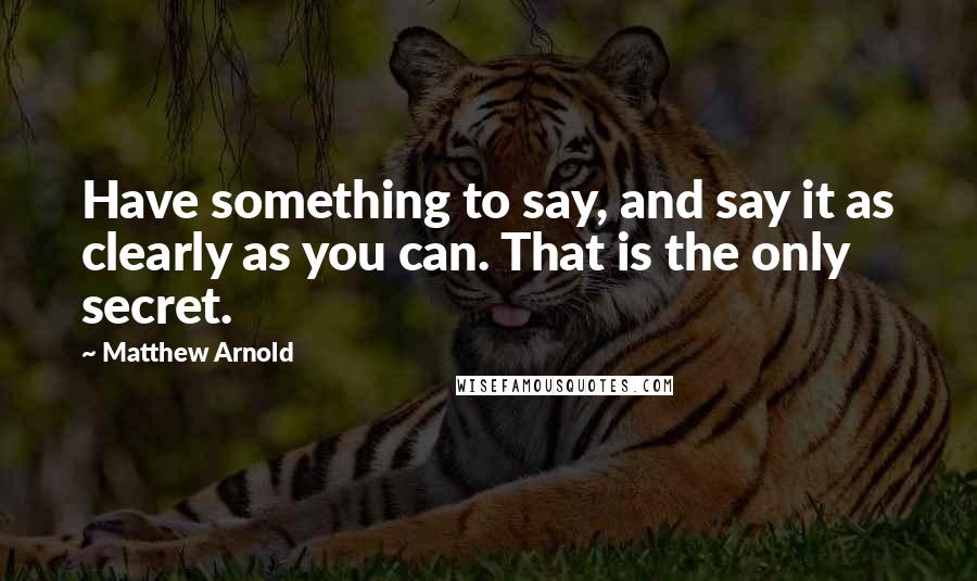 Matthew Arnold Quotes: Have something to say, and say it as clearly as you can. That is the only secret.