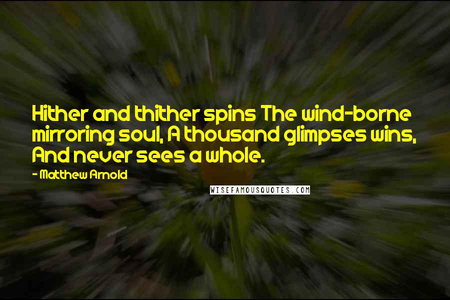 Matthew Arnold Quotes: Hither and thither spins The wind-borne mirroring soul, A thousand glimpses wins, And never sees a whole.