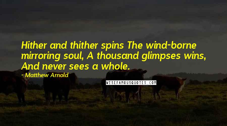Matthew Arnold Quotes: Hither and thither spins The wind-borne mirroring soul, A thousand glimpses wins, And never sees a whole.