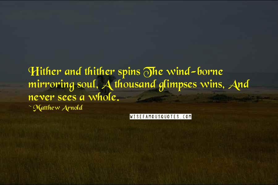 Matthew Arnold Quotes: Hither and thither spins The wind-borne mirroring soul, A thousand glimpses wins, And never sees a whole.