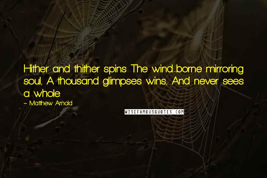 Matthew Arnold Quotes: Hither and thither spins The wind-borne mirroring soul, A thousand glimpses wins, And never sees a whole.