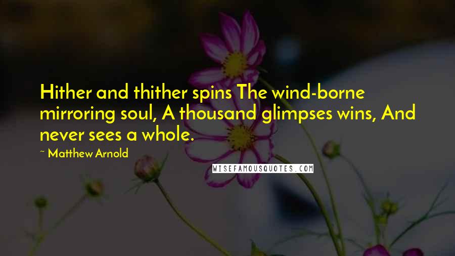 Matthew Arnold Quotes: Hither and thither spins The wind-borne mirroring soul, A thousand glimpses wins, And never sees a whole.
