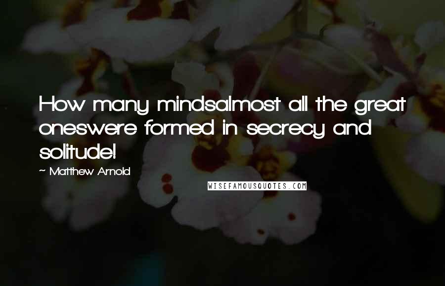 Matthew Arnold Quotes: How many mindsalmost all the great oneswere formed in secrecy and solitude!