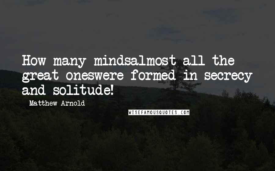 Matthew Arnold Quotes: How many mindsalmost all the great oneswere formed in secrecy and solitude!