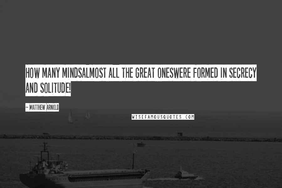 Matthew Arnold Quotes: How many mindsalmost all the great oneswere formed in secrecy and solitude!