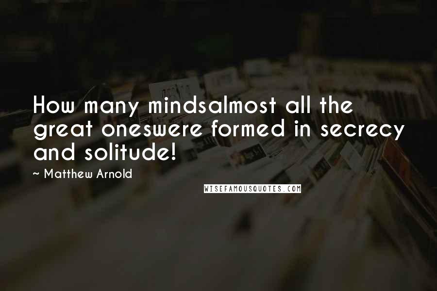 Matthew Arnold Quotes: How many mindsalmost all the great oneswere formed in secrecy and solitude!