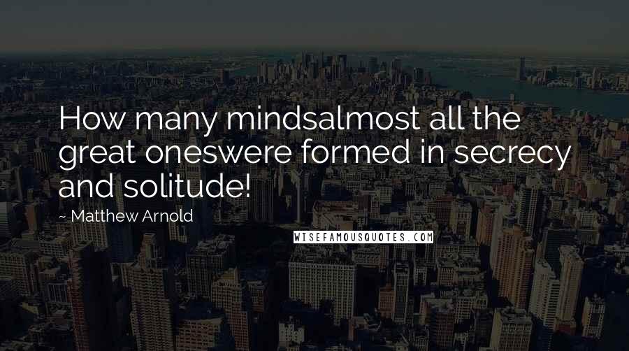 Matthew Arnold Quotes: How many mindsalmost all the great oneswere formed in secrecy and solitude!