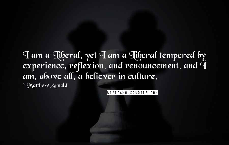 Matthew Arnold Quotes: I am a Liberal, yet I am a Liberal tempered by experience, reflexion, and renouncement, and I am, above all, a believer in culture.