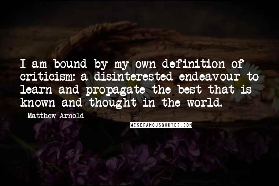 Matthew Arnold Quotes: I am bound by my own definition of criticism: a disinterested endeavour to learn and propagate the best that is known and thought in the world.