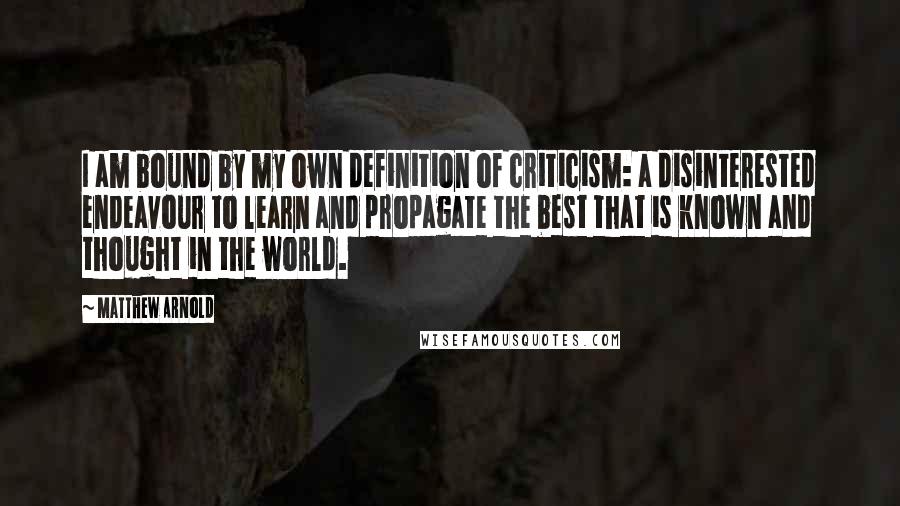 Matthew Arnold Quotes: I am bound by my own definition of criticism: a disinterested endeavour to learn and propagate the best that is known and thought in the world.