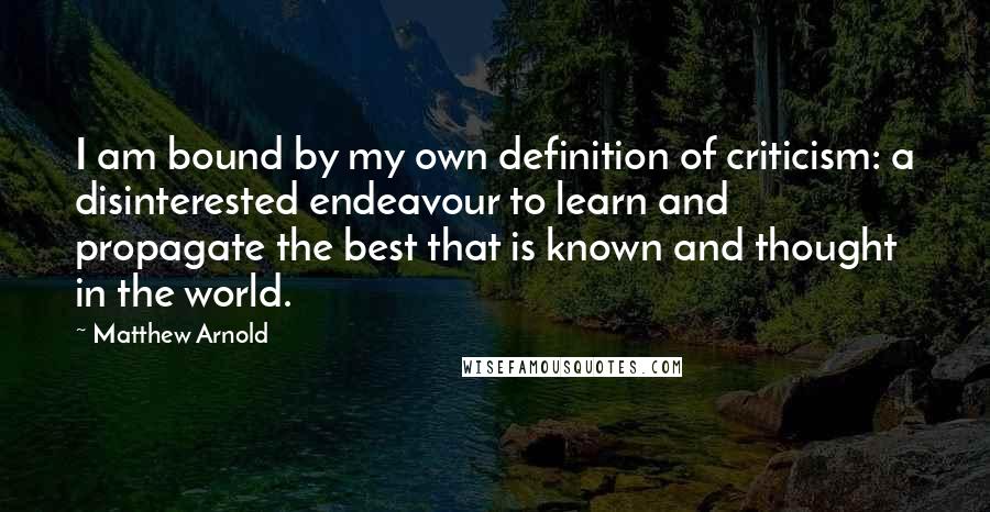 Matthew Arnold Quotes: I am bound by my own definition of criticism: a disinterested endeavour to learn and propagate the best that is known and thought in the world.