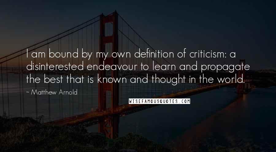 Matthew Arnold Quotes: I am bound by my own definition of criticism: a disinterested endeavour to learn and propagate the best that is known and thought in the world.