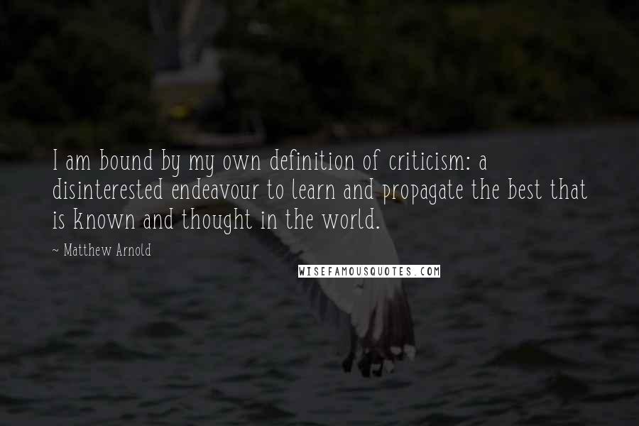 Matthew Arnold Quotes: I am bound by my own definition of criticism: a disinterested endeavour to learn and propagate the best that is known and thought in the world.