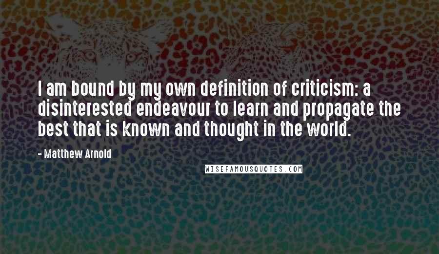 Matthew Arnold Quotes: I am bound by my own definition of criticism: a disinterested endeavour to learn and propagate the best that is known and thought in the world.