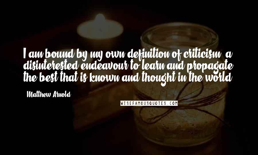 Matthew Arnold Quotes: I am bound by my own definition of criticism: a disinterested endeavour to learn and propagate the best that is known and thought in the world.