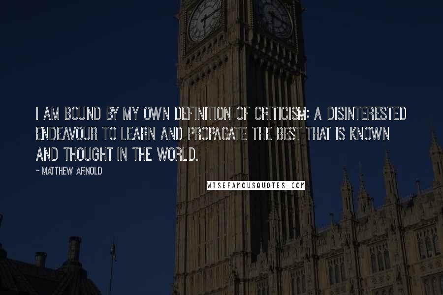 Matthew Arnold Quotes: I am bound by my own definition of criticism: a disinterested endeavour to learn and propagate the best that is known and thought in the world.