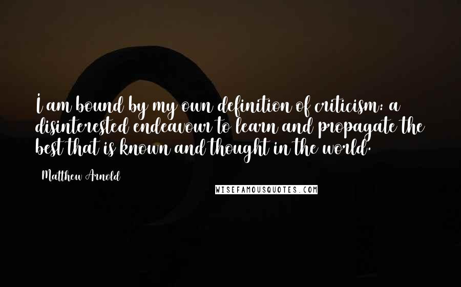 Matthew Arnold Quotes: I am bound by my own definition of criticism: a disinterested endeavour to learn and propagate the best that is known and thought in the world.