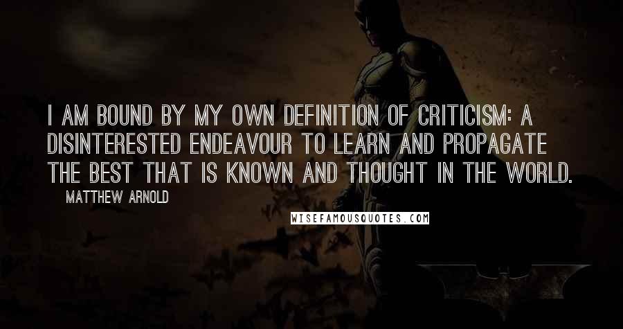 Matthew Arnold Quotes: I am bound by my own definition of criticism: a disinterested endeavour to learn and propagate the best that is known and thought in the world.