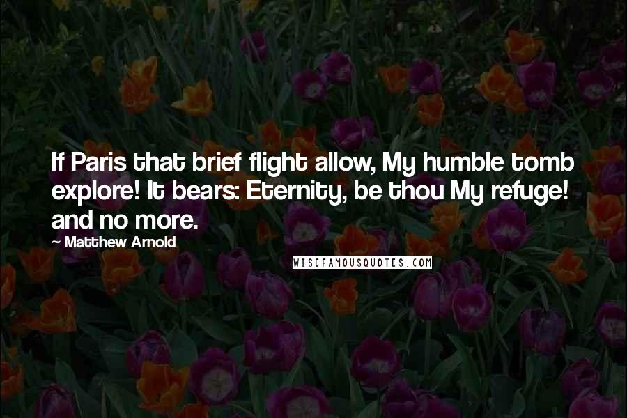 Matthew Arnold Quotes: If Paris that brief flight allow, My humble tomb explore! It bears: Eternity, be thou My refuge! and no more.