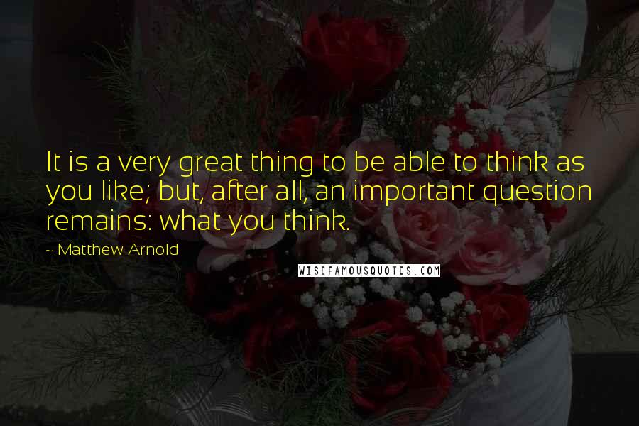 Matthew Arnold Quotes: It is a very great thing to be able to think as you like; but, after all, an important question remains: what you think.