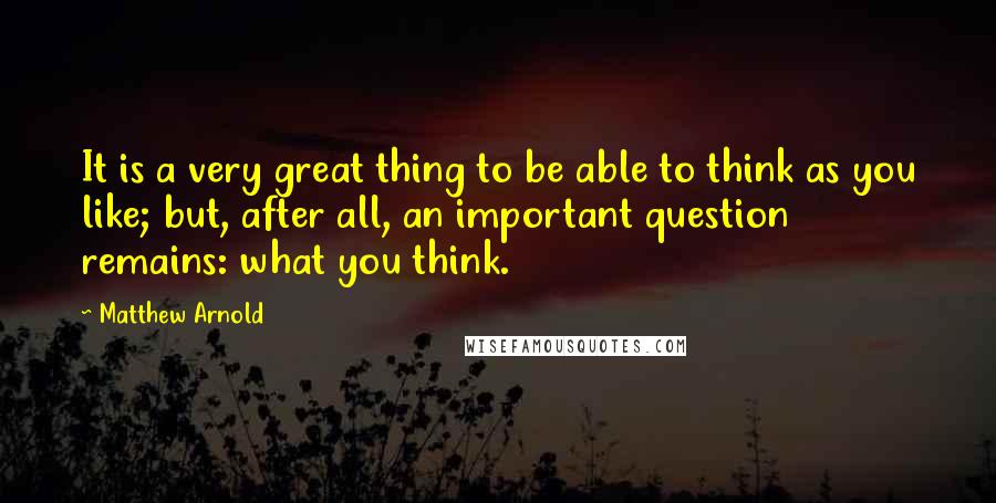 Matthew Arnold Quotes: It is a very great thing to be able to think as you like; but, after all, an important question remains: what you think.