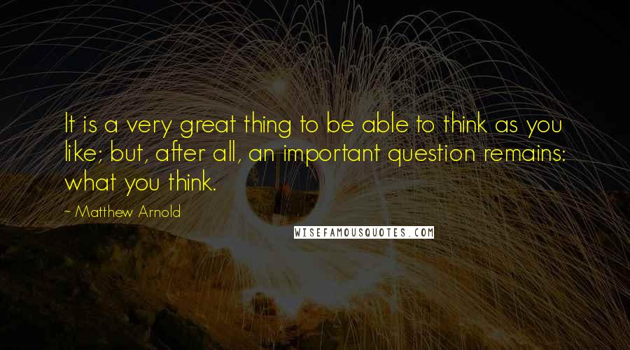 Matthew Arnold Quotes: It is a very great thing to be able to think as you like; but, after all, an important question remains: what you think.