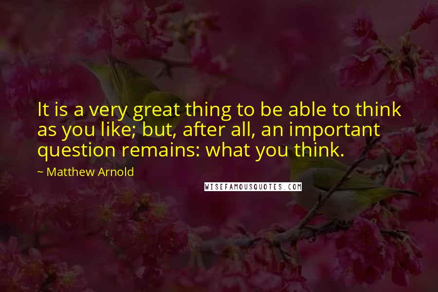 Matthew Arnold Quotes: It is a very great thing to be able to think as you like; but, after all, an important question remains: what you think.