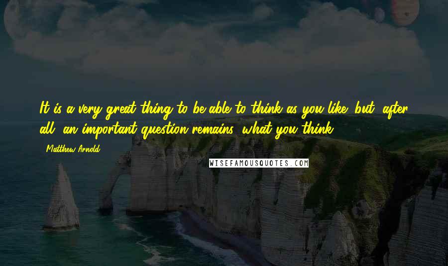 Matthew Arnold Quotes: It is a very great thing to be able to think as you like; but, after all, an important question remains: what you think.