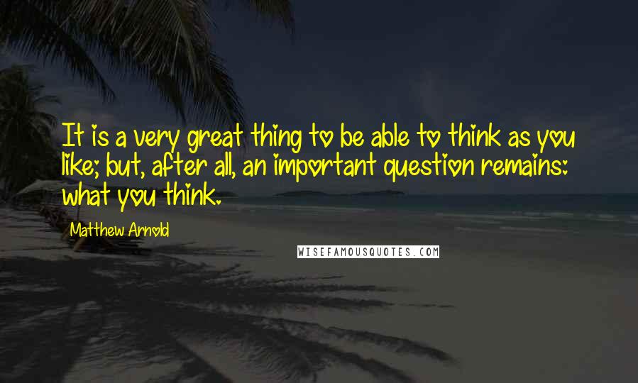 Matthew Arnold Quotes: It is a very great thing to be able to think as you like; but, after all, an important question remains: what you think.