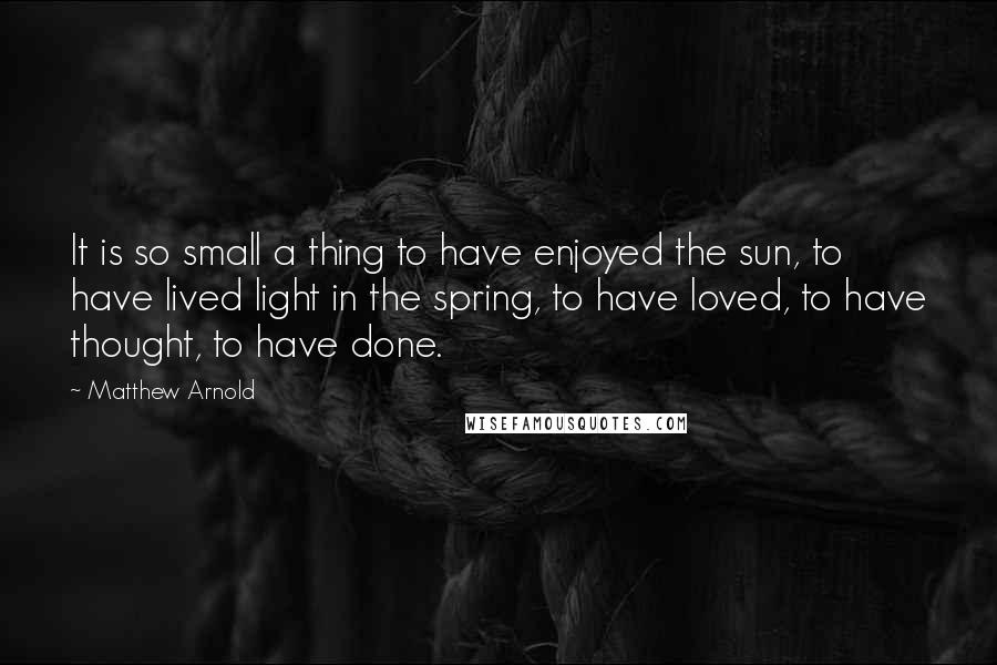 Matthew Arnold Quotes: It is so small a thing to have enjoyed the sun, to have lived light in the spring, to have loved, to have thought, to have done.