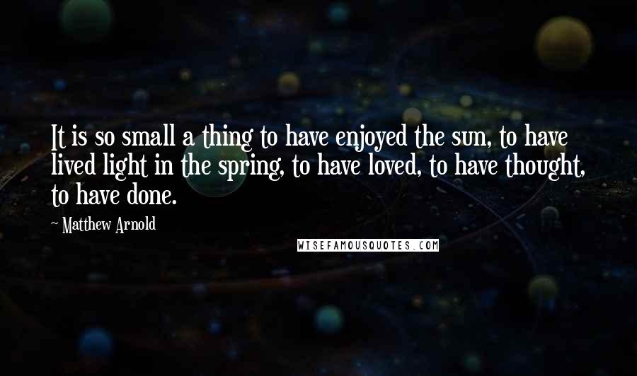 Matthew Arnold Quotes: It is so small a thing to have enjoyed the sun, to have lived light in the spring, to have loved, to have thought, to have done.