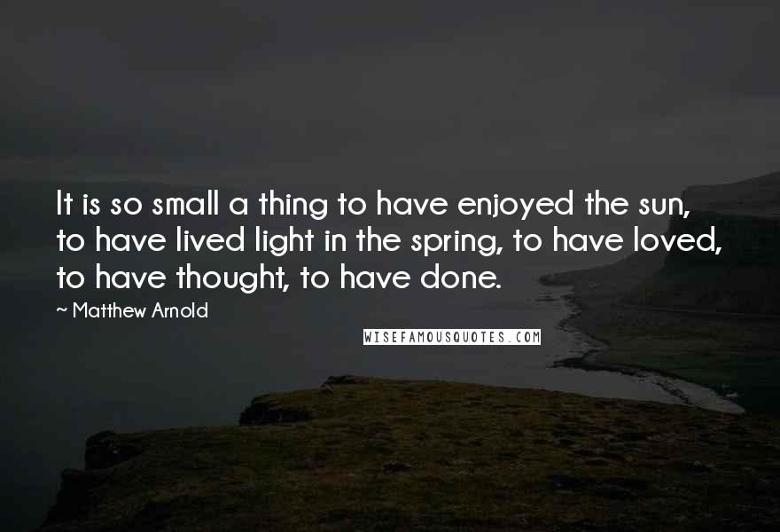 Matthew Arnold Quotes: It is so small a thing to have enjoyed the sun, to have lived light in the spring, to have loved, to have thought, to have done.