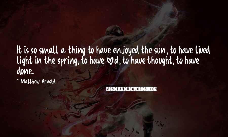 Matthew Arnold Quotes: It is so small a thing to have enjoyed the sun, to have lived light in the spring, to have loved, to have thought, to have done.