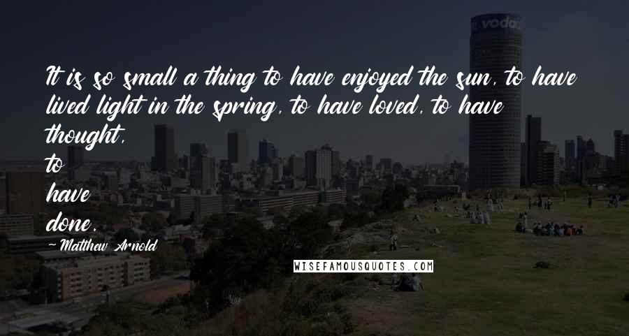 Matthew Arnold Quotes: It is so small a thing to have enjoyed the sun, to have lived light in the spring, to have loved, to have thought, to have done.