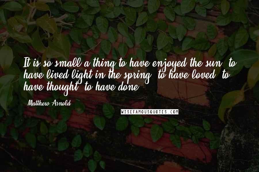 Matthew Arnold Quotes: It is so small a thing to have enjoyed the sun, to have lived light in the spring, to have loved, to have thought, to have done.