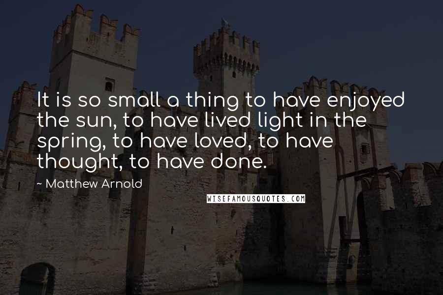 Matthew Arnold Quotes: It is so small a thing to have enjoyed the sun, to have lived light in the spring, to have loved, to have thought, to have done.