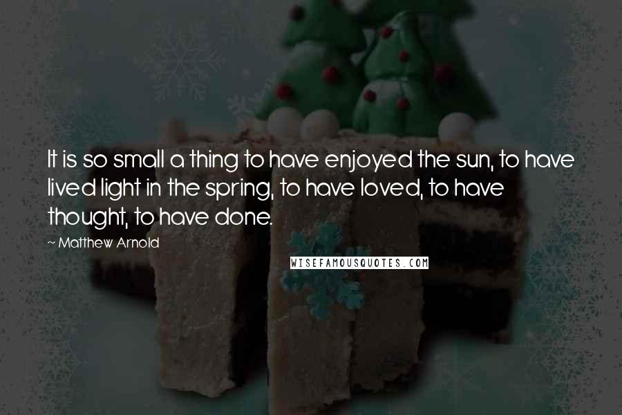 Matthew Arnold Quotes: It is so small a thing to have enjoyed the sun, to have lived light in the spring, to have loved, to have thought, to have done.