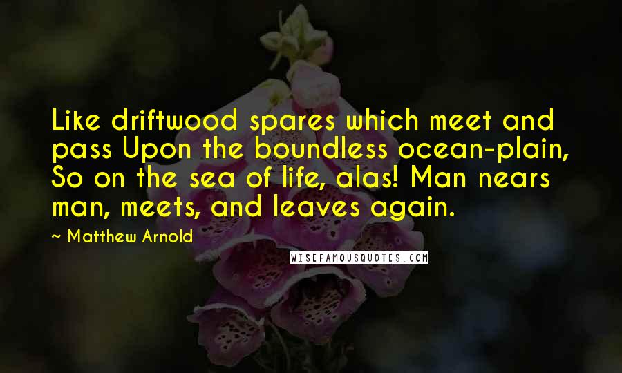 Matthew Arnold Quotes: Like driftwood spares which meet and pass Upon the boundless ocean-plain, So on the sea of life, alas! Man nears man, meets, and leaves again.