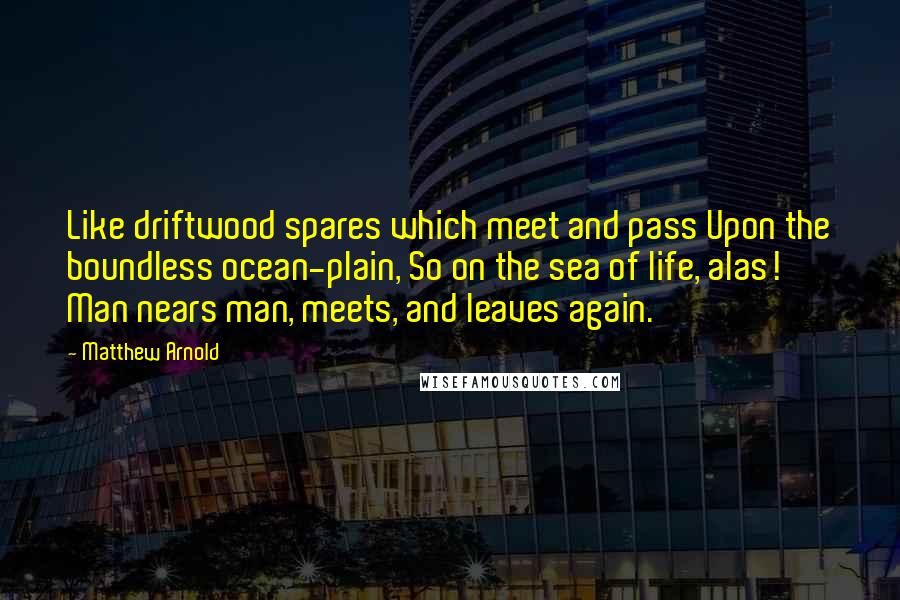 Matthew Arnold Quotes: Like driftwood spares which meet and pass Upon the boundless ocean-plain, So on the sea of life, alas! Man nears man, meets, and leaves again.