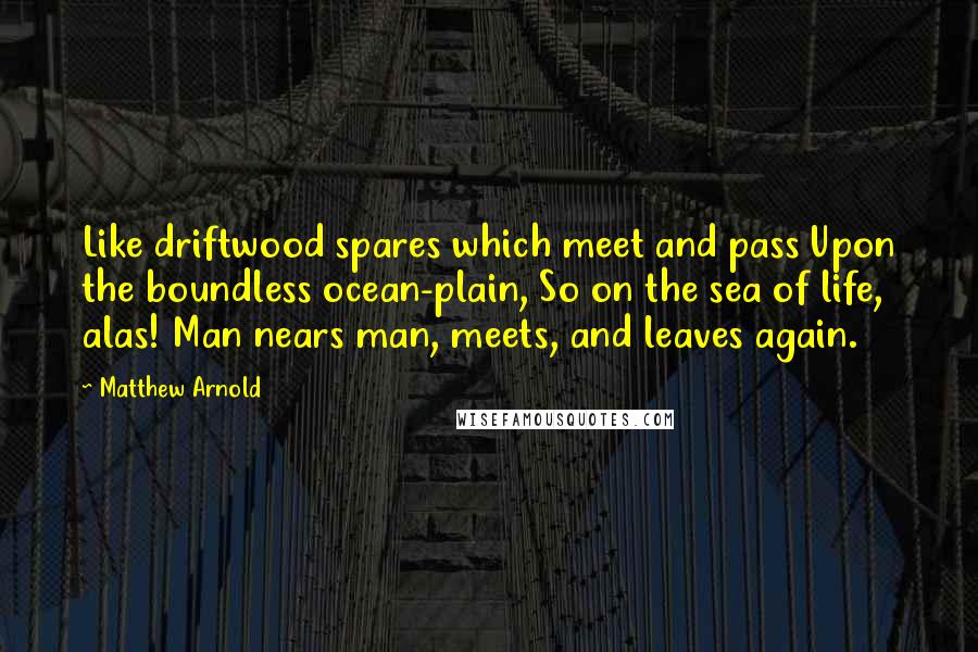 Matthew Arnold Quotes: Like driftwood spares which meet and pass Upon the boundless ocean-plain, So on the sea of life, alas! Man nears man, meets, and leaves again.