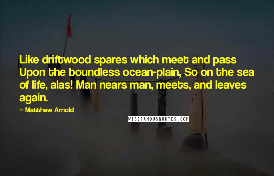 Matthew Arnold Quotes: Like driftwood spares which meet and pass Upon the boundless ocean-plain, So on the sea of life, alas! Man nears man, meets, and leaves again.