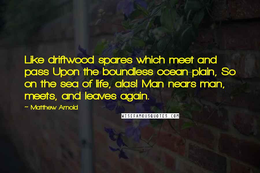 Matthew Arnold Quotes: Like driftwood spares which meet and pass Upon the boundless ocean-plain, So on the sea of life, alas! Man nears man, meets, and leaves again.