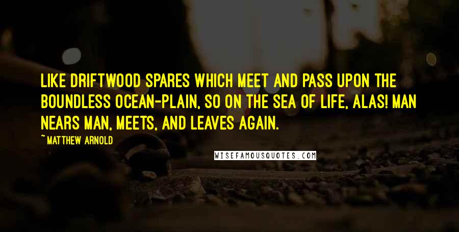 Matthew Arnold Quotes: Like driftwood spares which meet and pass Upon the boundless ocean-plain, So on the sea of life, alas! Man nears man, meets, and leaves again.