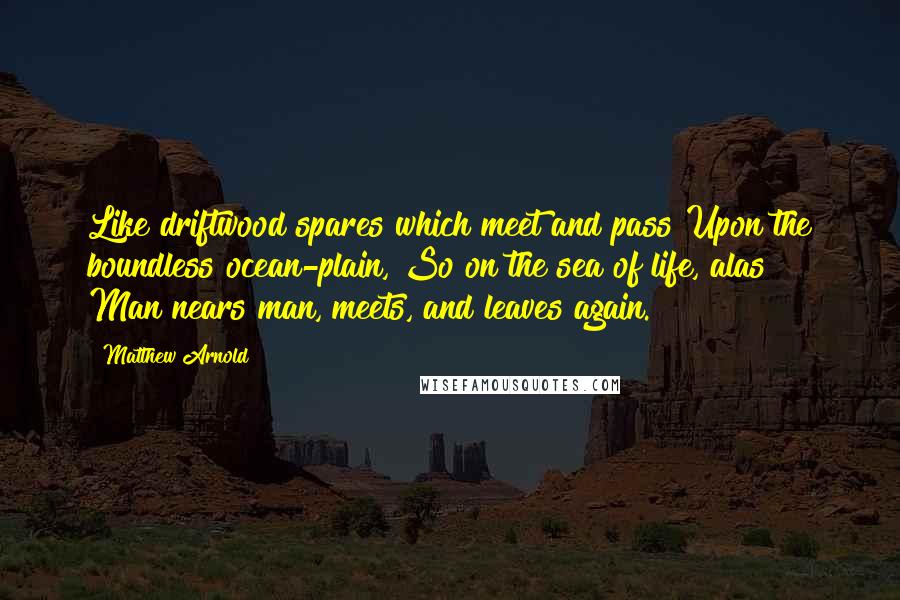 Matthew Arnold Quotes: Like driftwood spares which meet and pass Upon the boundless ocean-plain, So on the sea of life, alas! Man nears man, meets, and leaves again.